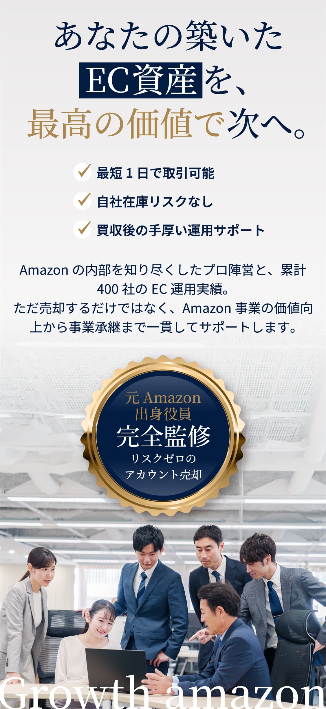 あなたの築いたEC資産を、最高の価値で次へ。 最短1日で取引可能 自社在庫リスクなし 買収後の手厚い運用サポート Amazonの内部を知り尽くしたプロ陣営と、累計400社のEC運用実績。ただ売却するだけではなく、Amazon事業の価値向上から事業承継まで一貫してサポートします。 元Amazon出身役員 完全監修 リスクゼロのアカウント売却